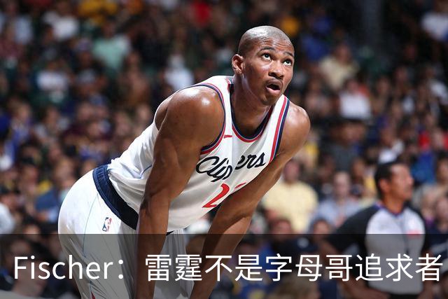 Fischer：雷霆不是字母哥追求者 普雷斯蒂做交易从不搭大量选秀权
